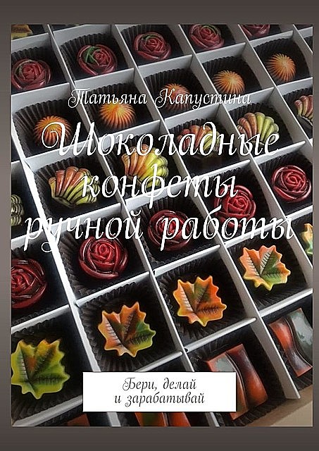 Шоколадные конфеты ручной работы. Бери, делай и зарабатывай, Татьяна Капустина