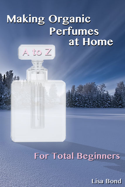 A to Z Making Organic Perfumes at Home for Total Beginners, Lisa Bond