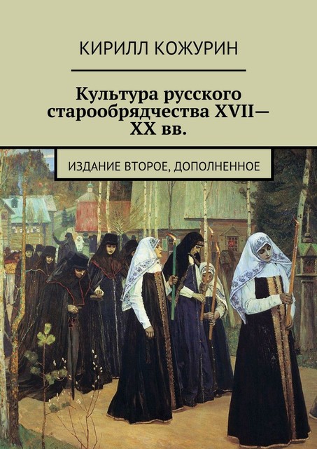 Культура русского старообрядчества XVII—XX вв. Издание второе, дополненное, Кирилл Кожурин