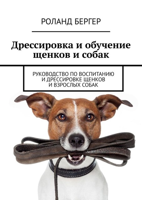Дрессировка и обучение щенков и собак. Руководство по воспитанию и дрессировке щенков и взрослых собак, Роланд Бергер