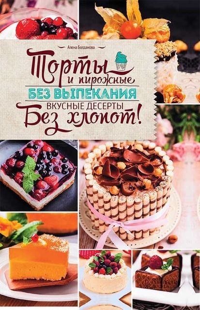 Торты и пирожные без выпекания. Вкусные десерты без хлопот, Алена Богданова