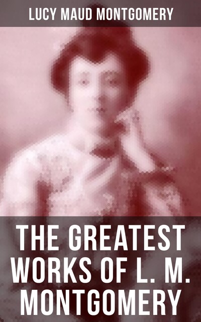 The Greatest Works of L. M. Montgomery, Lucy Maud Montgomery