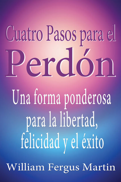Cuatro Pasos para el Perdón: Una forma ponderosa para la libertad, felicidad y el éxito, William Martin
