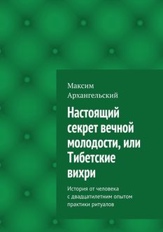 Настоящий секрет вечной молодости, или Тибетские вихри. История от человека с двадцатилетним опытом практики ритуалов, Максим Архангельский