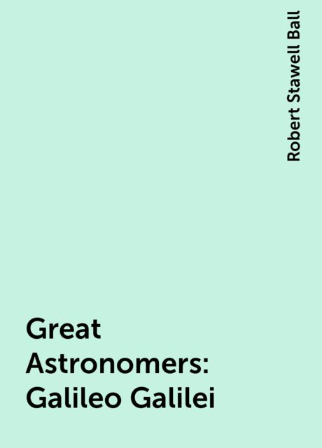 Great Astronomers: Galileo Galilei, Robert Stawell Ball