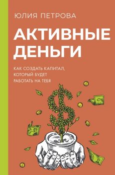 Активные деньги. Как создать капитал, который будет работать на тебя, Юлия Петрова