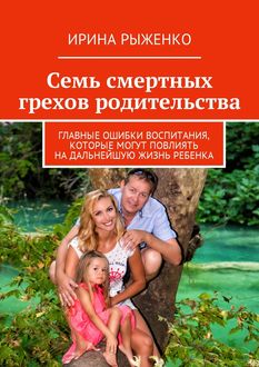 Семь смертных грехов родительства. Главные ошибки воспитания, которые могут повлиять на дальнейшую жизнь ребенка, Ирина Рыженко