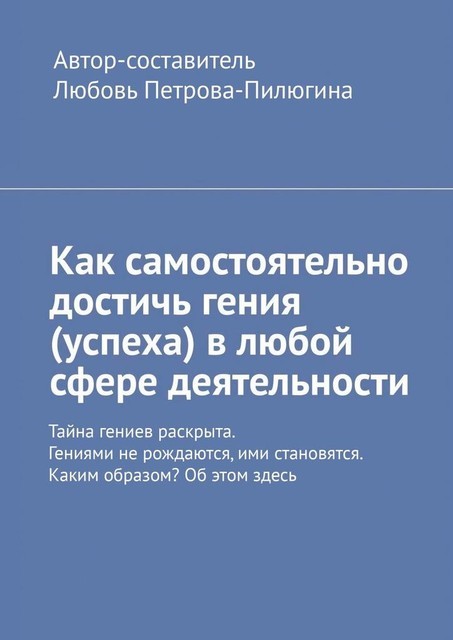 Как самостоятельно достичь гения (успеха) в любой сфере деятельности. Тайна гениев раскрыта. Гениями не рождаются, ими становятся. Каким образом? Об этом здесь, Алексей Леснянский, Любовь Петрова-Пилюгина