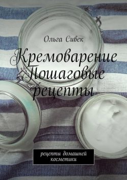 Рецепты домашней косметики. Кремоварение. Пошаговые рецепты., Ольга Сивек